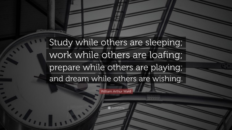 William Arthur Ward Quote: “Study while others are sleeping; work while others are loafing; prepare while others are playing; and dream while others are wishing.”
