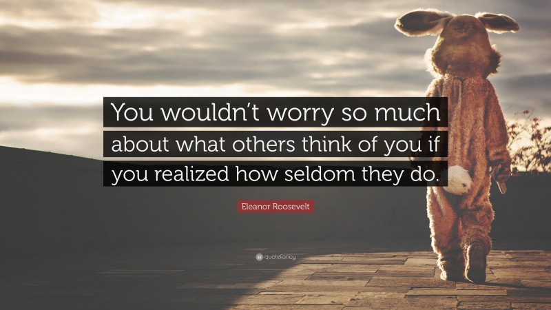 Eleanor Roosevelt Quote: “You wouldn’t worry so much about what others think of you if you realized how seldom they do.”