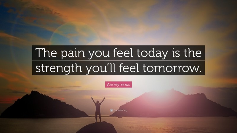 Anonymous Quote: “The pain you feel today is the strength you’ll feel ...
