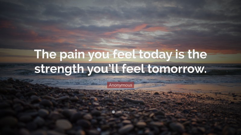 Anonymous Quote: “The pain you feel today is the strength you’ll feel tomorrow.”
