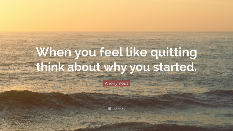 Anonymous Quote: “When you feel like quitting think about why you started.”