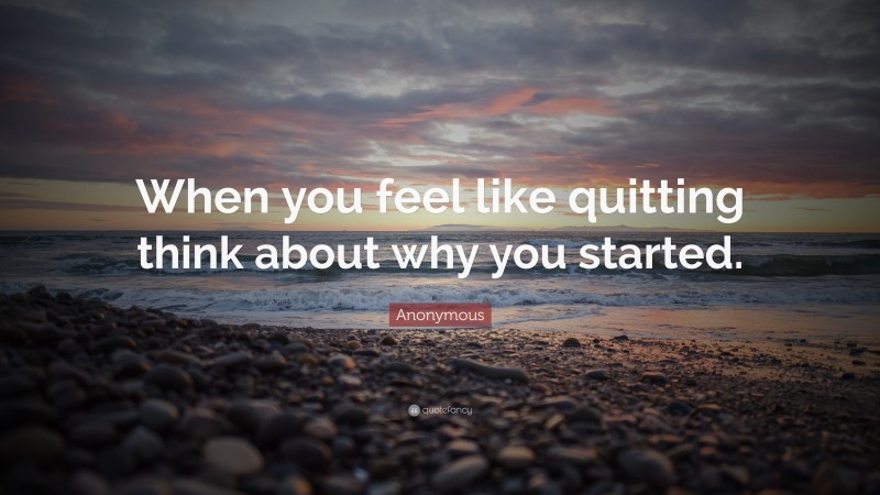 Anonymous Quote: “When you feel like quitting think about why you started.”