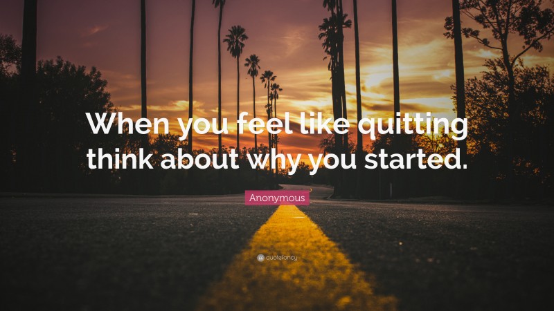Anonymous Quote: “When you feel like quitting think about why you started.”