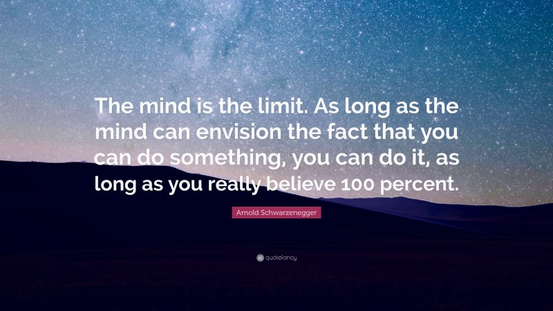 Arnold Schwarzenegger Quote: “The mind is the limit. As long as the mind can envision the fact that you can do something, you can do it, as long as you really believe 100 percent.”