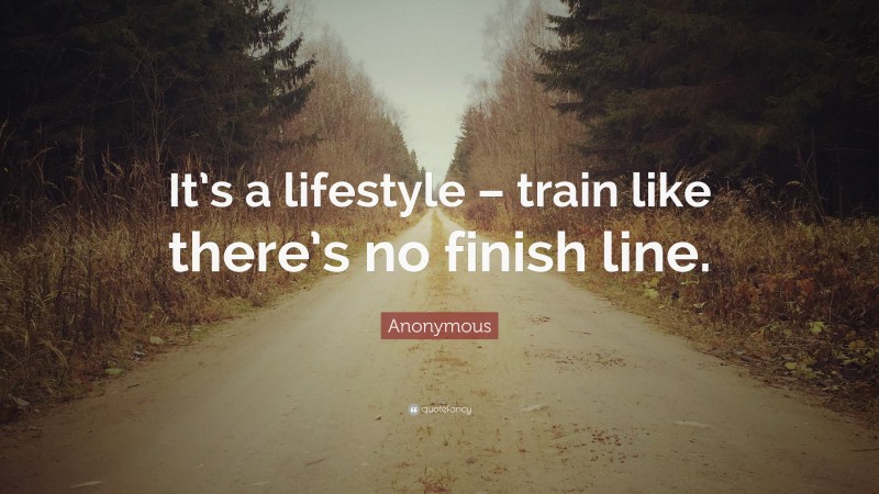 Anonymous Quote: “It’s a lifestyle – train like there’s no finish line.”