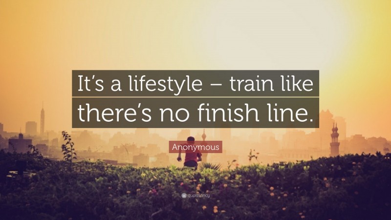 Anonymous Quote: “It’s a lifestyle – train like there’s no finish line.”