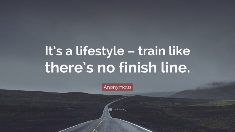 Anonymous Quote: “It’s a lifestyle – train like there’s no finish line.”
