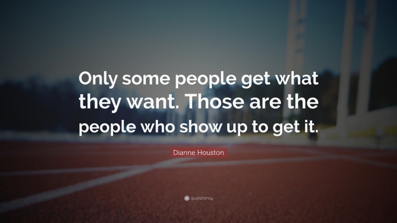 Dianne Houston Quote: “Only some people get what they want. Those are the people who show up to get it.”