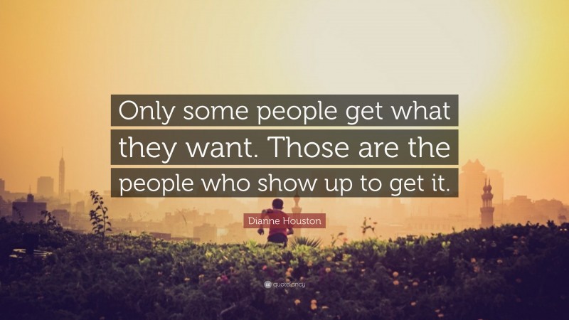 Dianne Houston Quote: “Only some people get what they want. Those are the people who show up to get it.”