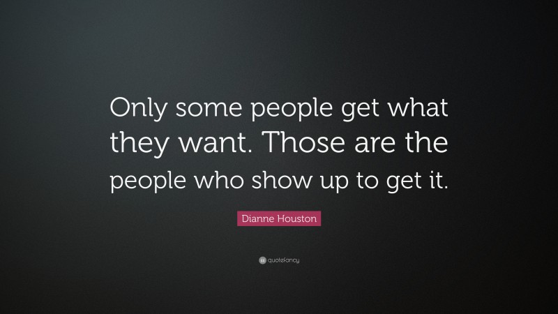 Dianne Houston Quote: “Only some people get what they want. Those are the people who show up to get it.”