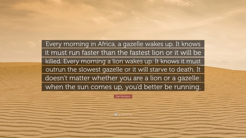 Dan Montano Quote: “Every morning in Africa, a gazelle wakes up. It knows it must run faster than the fastest lion or it will be killed. Every morning a lion wakes up. It knows it must outrun the slowest gazelle or it will starve to death. It doesn’t matter whether you are a lion or a gazelle: when the sun comes up, you’d better be running.”