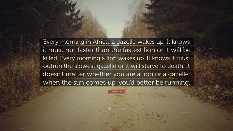 Dan Montano Quote: “Every morning in Africa, a gazelle wakes up. It knows it must run faster than the fastest lion or it will be killed. Every morning a lion wakes up. It knows it must outrun the slowest gazelle or it will starve to death. It doesn’t matter whether you are a lion or a gazelle: when the sun comes up, you’d better be running.”