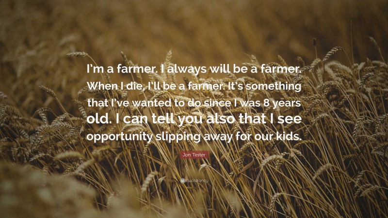 Jon Tester Quote: “I’m a farmer. I always will be a farmer. When I die, I’ll be a farmer. It’s something that I’ve wanted to do since I was 8 years old. I can tell you also that I see opportunity slipping away for our kids.”