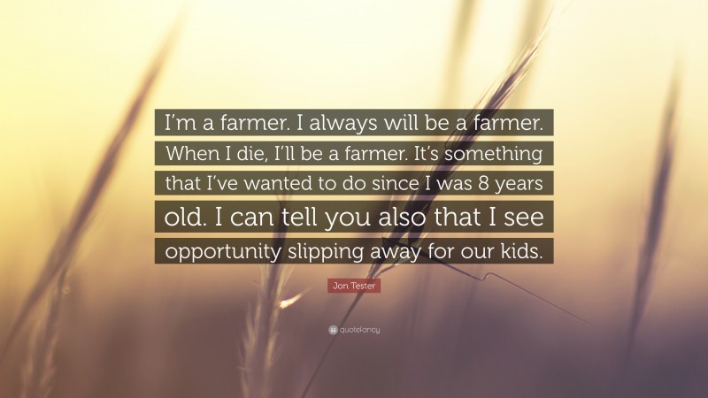 Jon Tester Quote: “I’m a farmer. I always will be a farmer. When I die, I’ll be a farmer. It’s something that I’ve wanted to do since I was 8 years old. I can tell you also that I see opportunity slipping away for our kids.”