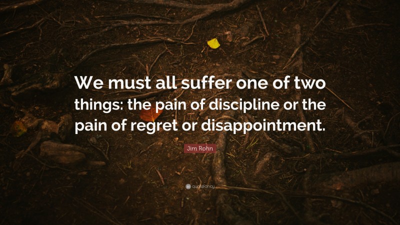 Jim Rohn Quote: “We must all suffer one of two things: the pain of discipline or the pain of regret or disappointment. ”
