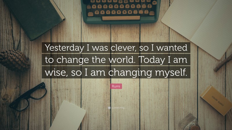 Rumi Quote: “Yesterday I was clever, so I wanted to change the world.  Today I am wise, so I am changing myself.”