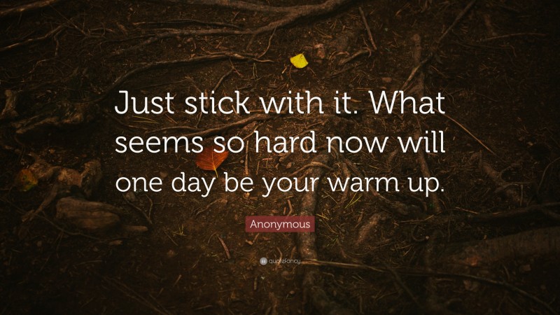 Anonymous Quote: “Just stick with it. What seems so hard now will one day be your warm up.”