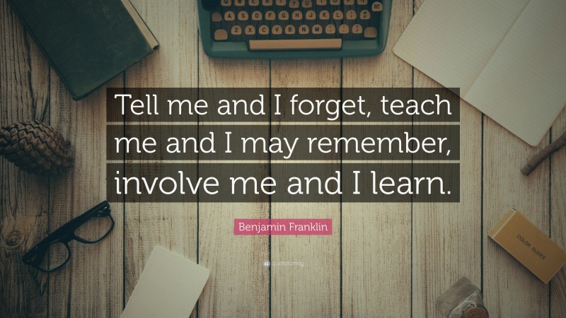 Benjamin Franklin Quote: “Tell me and I forget, teach me and I may ...