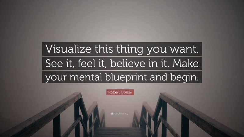 Robert Collier Quote: “Visualize this thing you want. See it, feel it, believe in it. Make your mental blueprint and begin.”