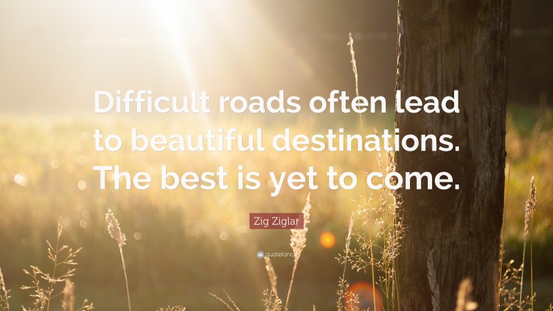 Zig Ziglar Quote: “Difficult roads often lead to beautiful destinations. The best is yet to come.”