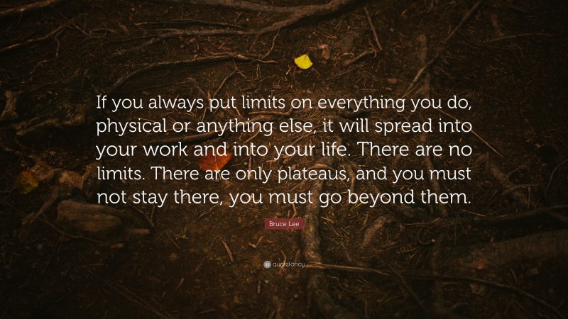 Bruce Lee Quote: “If you always put limits on everything you do, physical or anything else, it will spread into your work and into your life. There are no limits. There are only plateaus, and you must not stay there, you must go beyond them.”