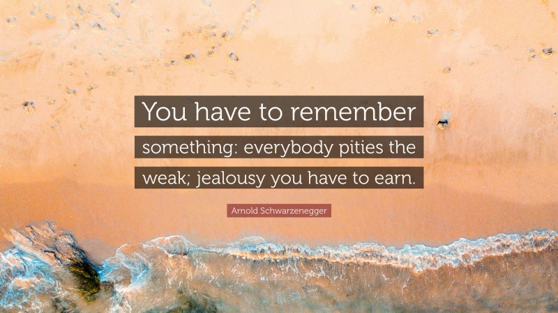 Arnold Schwarzenegger Quote: “You have to remember something: everybody pities the weak; jealousy you have to earn.”