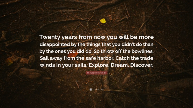 H. Jackson Brown Jr. Quote: “Twenty years from now you will be more disappointed by the things that you didn’t do than by the ones you did do. So throw off the bowlines. Sail away from the safe harbor. Catch the trade winds in your sails. Explore. Dream. Discover.”