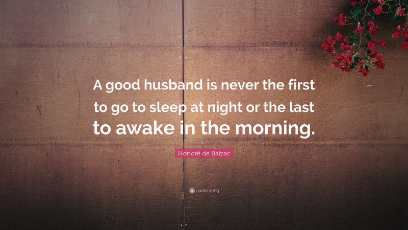 Honoré de Balzac Quote: “A good husband is never the first to go to sleep at night or the last to awake in the morning.”