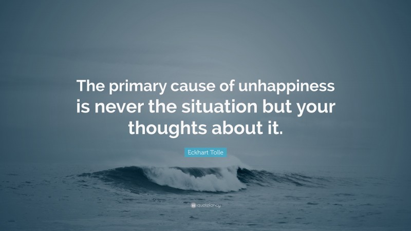 Eckhart Tolle Quote: “The primary cause of unhappiness is never the situation but your thoughts about it.”