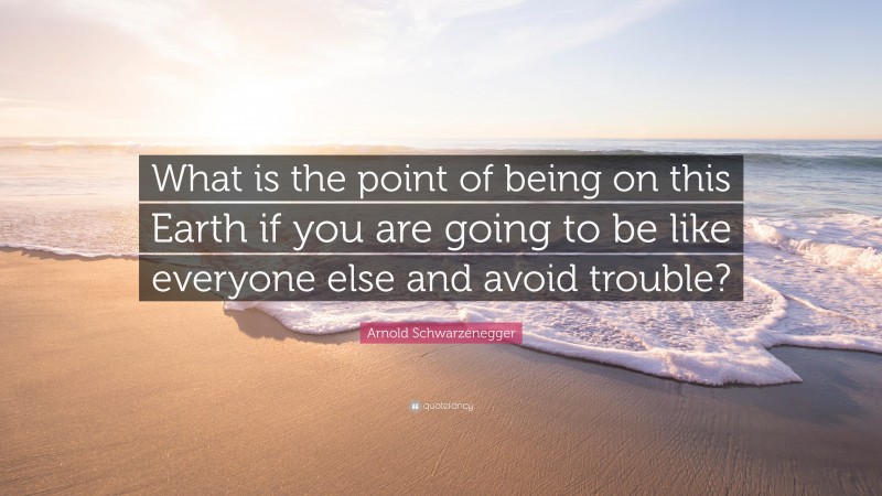 Arnold Schwarzenegger Quote: “What is the point of being on this Earth if you are going to be like everyone else and avoid trouble?”