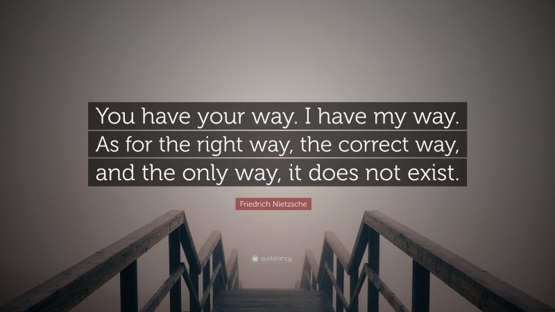Friedrich Nietzsche Quote: “You have your way. I have my way. As for the right way, the correct way, and the only way, it does not exist.”