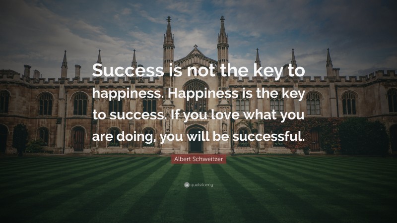 Albert Schweitzer Quote: “Success is not the key to happiness. Happiness is the key to success. If you love what you are doing, you will be successful.”
