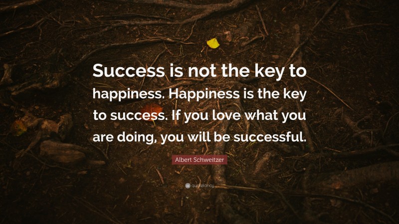Albert Schweitzer Quote: “Success is not the key to happiness. Happiness is the key to success. If you love what you are doing, you will be successful.”
