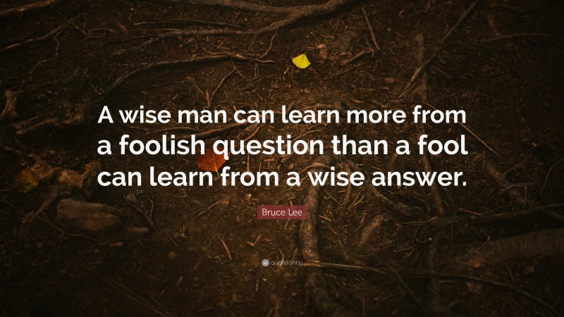 Bruce Lee Quote: “A wise man can learn more from a foolish question than a fool can learn from a wise answer.”