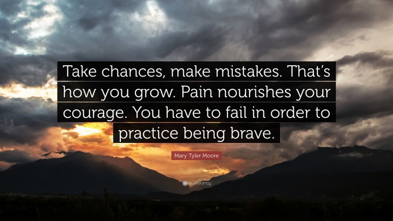 Mary Tyler Moore Quote: “Take chances, make mistakes. That’s how you grow. Pain nourishes your courage. You have to fail in order to practice being brave.”
