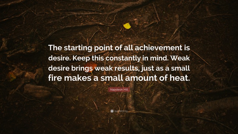 Napoleon Hill Quote: “The starting point of all achievement is desire. Keep this constantly in mind. Weak desire brings weak results, just as a small fire makes a small amount of heat.”