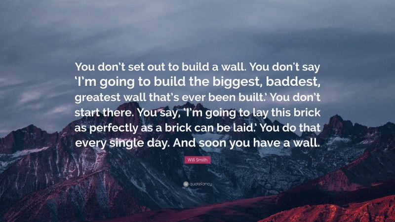 Will Smith Quote: “You don’t set out to build a wall. You don't say ‘I’m going to build the biggest, baddest, greatest wall that’s ever been built.’ You don’t start there. You say, ‘I’m going to lay this brick as perfectly as a brick can be laid.’ You do that every single day. And soon you have a wall.”