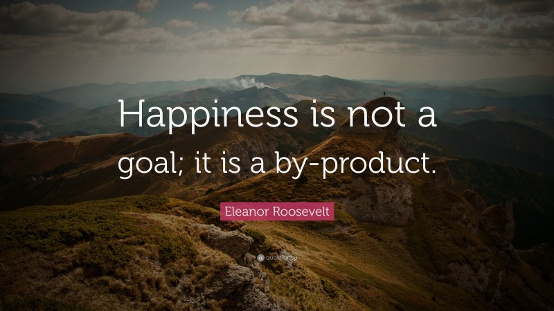 Eleanor Roosevelt Quote: “Happiness is not a goal; it is a by-product.”