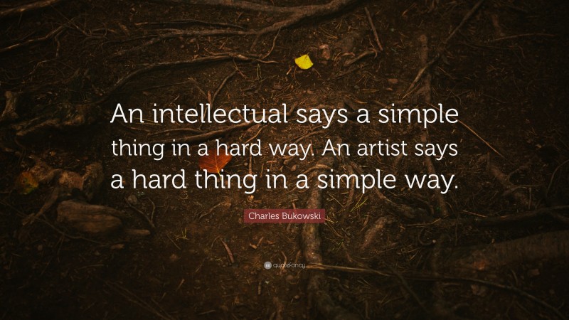 Charles Bukowski Quote: “An intellectual says a simple thing in a hard way. An artist says a hard thing in a simple way.”