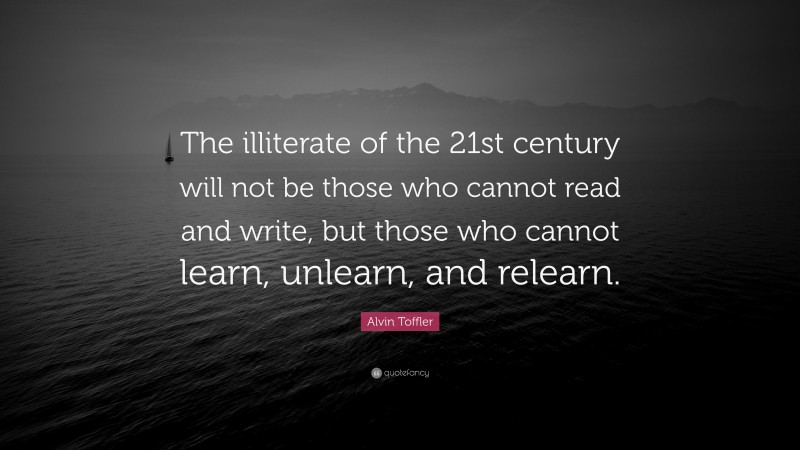 Alvin Toffler Quote: “The illiterate of the 21st century will not be those who cannot read and write, but those who cannot learn, unlearn, and relearn.”