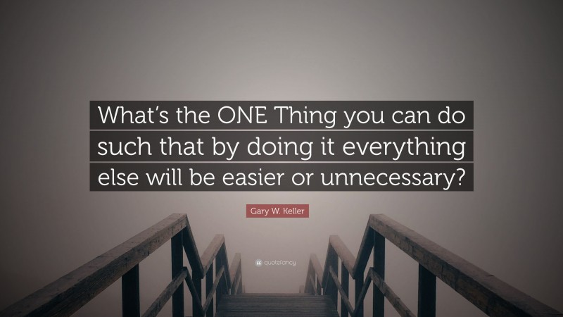 Gary W. Keller Quote: “What’s the ONE Thing you can do such that by doing it everything else will be easier or unnecessary?”