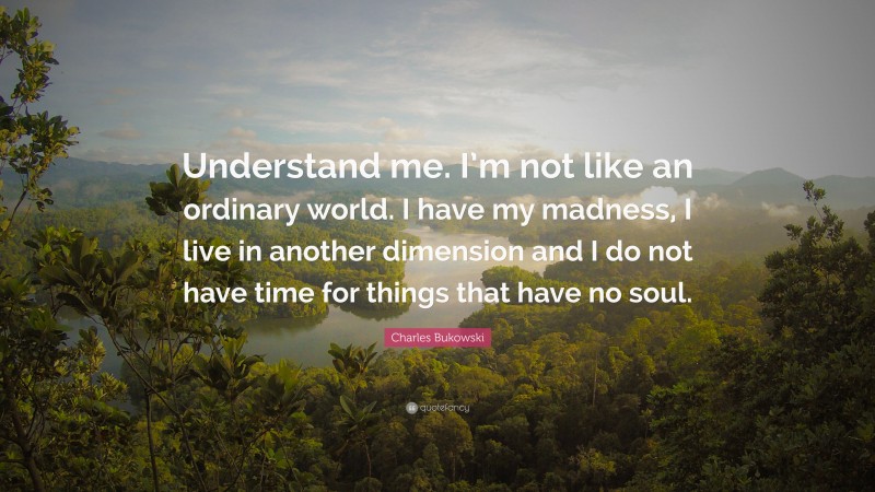 Charles Bukowski Quote: “Understand me. I’m not like an ordinary world. I have my madness, I live in another dimension and I do not have time for things that have no soul.”