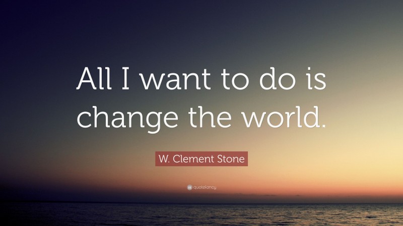 W. Clement Stone Quote: “All I want to do is change the world.”