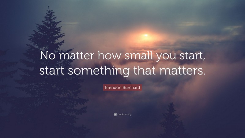 Brendon Burchard Quote: “No matter how small you start, start something that matters.”