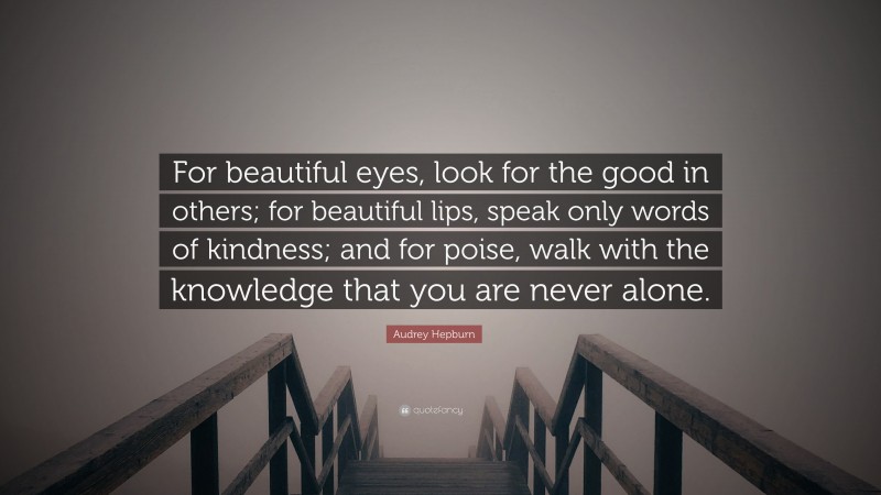 Audrey Hepburn Quote: “For beautiful eyes, look for the good in others; for beautiful lips, speak only words of kindness; and for poise, walk with the knowledge that you are never alone.”