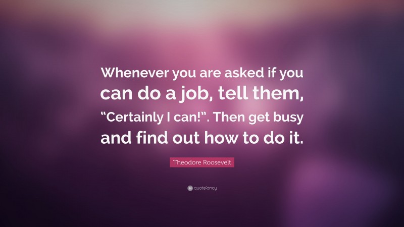 Theodore Roosevelt Quote: “Whenever you are asked if you can do a job, tell them, “Certainly I can!”. Then get busy and find out how to do it.”
