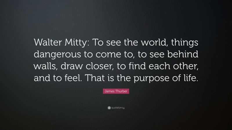 James Thurber Quote: “Walter Mitty: To see the world, things dangerous to come to, to see behind walls, draw closer, to find each other, and to feel. That is the purpose of life.”