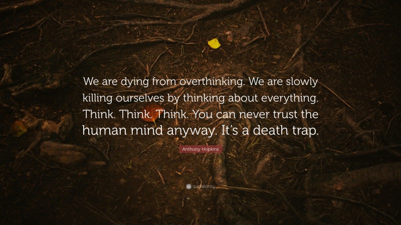 Anthony Hopkins Quote: “We are dying from overthinking. We are slowly killing ourselves by thinking about everything. Think. Think. Think. You can never trust the human mind anyway. It’s a death trap.”