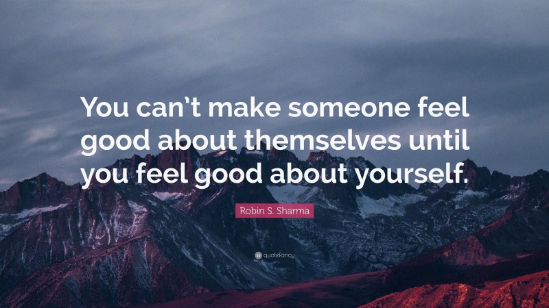 Robin S. Sharma Quote: “You can’t make someone feel good about themselves until you feel good about yourself.”