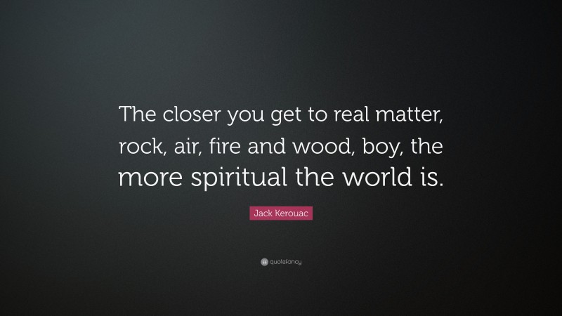 Jack Kerouac Quote: “The closer you get to real matter, rock, air, fire and wood, boy, the more spiritual the world is.”